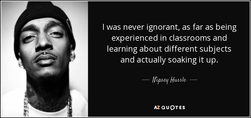 I was never ignorant, as far as being experienced in classrooms and learning about different subjects and actually soaking it up. - Nipsey Hussle