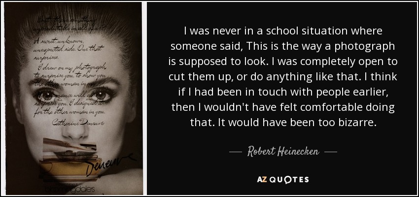 I was never in a school situation where someone said, This is the way a photograph is supposed to look. I was completely open to cut them up, or do anything like that. I think if I had been in touch with people earlier, then I wouldn't have felt comfortable doing that. It would have been too bizarre. - Robert Heinecken