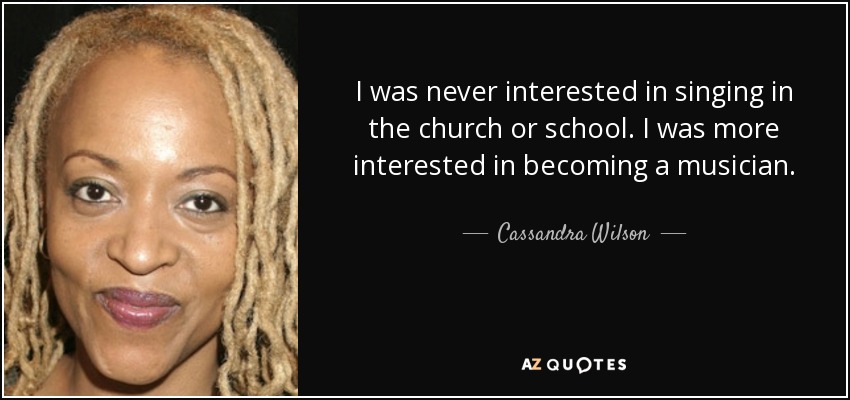 I was never interested in singing in the church or school. I was more interested in becoming a musician. - Cassandra Wilson
