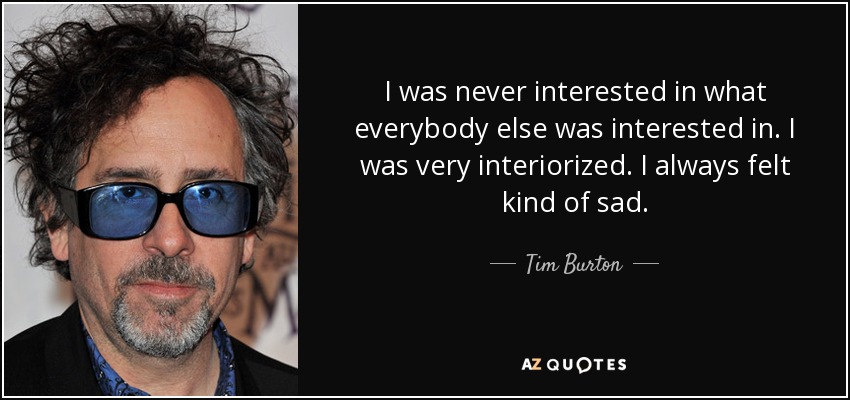 I was never interested in what everybody else was interested in. I was very interiorized. I always felt kind of sad. - Tim Burton