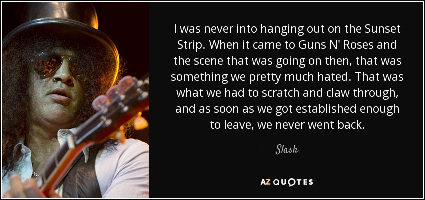 I was never into hanging out on the Sunset Strip. When it came to Guns N' Roses and the scene that was going on then, that was something we pretty much hated. That was what we had to scratch and claw through, and as soon as we got established enough to leave, we never went back. - Slash