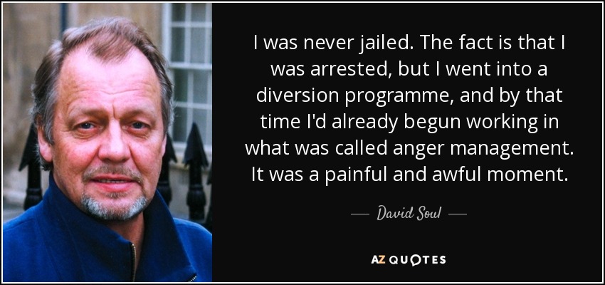 I was never jailed. The fact is that I was arrested, but I went into a diversion programme, and by that time I'd already begun working in what was called anger management. It was a painful and awful moment. - David Soul