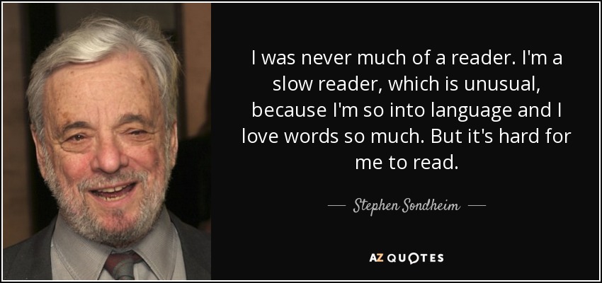 I was never much of a reader. I'm a slow reader, which is unusual, because I'm so into language and I love words so much. But it's hard for me to read. - Stephen Sondheim
