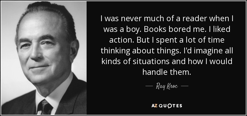 I was never much of a reader when I was a boy. Books bored me. I liked action. But I spent a lot of time thinking about things. I'd imagine all kinds of situations and how I would handle them. - Ray Kroc