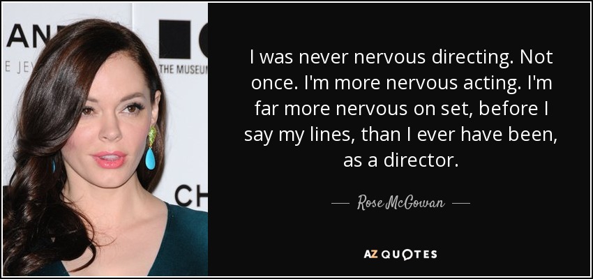 I was never nervous directing. Not once. I'm more nervous acting. I'm far more nervous on set, before I say my lines, than I ever have been, as a director. - Rose McGowan