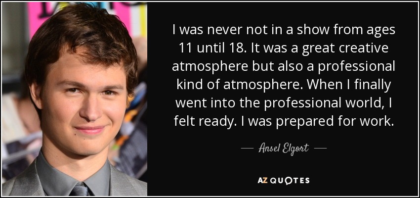 I was never not in a show from ages 11 until 18. It was a great creative atmosphere but also a professional kind of atmosphere. When I finally went into the professional world, I felt ready. I was prepared for work. - Ansel Elgort
