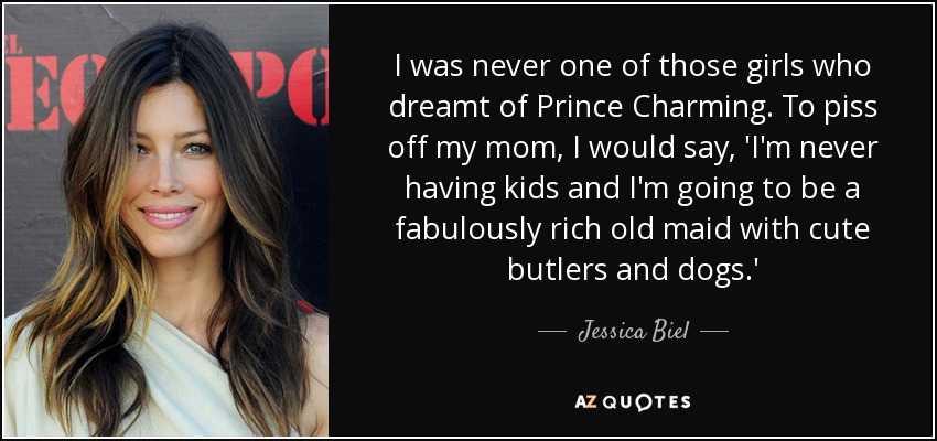 I was never one of those girls who dreamt of Prince Charming. To piss off my mom, I would say, 'I'm never having kids and I'm going to be a fabulously rich old maid with cute butlers and dogs.' - Jessica Biel