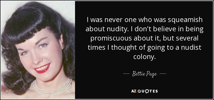 I was never one who was squeamish about nudity. I don't believe in being promiscuous about it, but several times I thought of going to a nudist colony. - Bettie Page