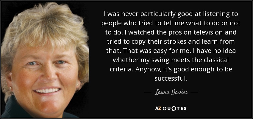 I was never particularly good at listening to people who tried to tell me what to do or not to do. I watched the pros on television and tried to copy their strokes and learn from that. That was easy for me. I have no idea whether my swing meets the classical criteria. Anyhow, it's good enough to be successful. - Laura Davies