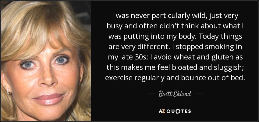 I was never particularly wild, just very busy and often didn't think about what I was putting into my body. Today things are very different. I stopped smoking in my late 30s; I avoid wheat and gluten as this makes me feel bloated and sluggish; exercise regularly and bounce out of bed. - Britt Ekland