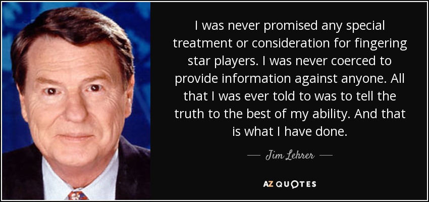 I was never promised any special treatment or consideration for fingering star players. I was never coerced to provide information against anyone. All that I was ever told to was to tell the truth to the best of my ability. And that is what I have done. - Jim Lehrer