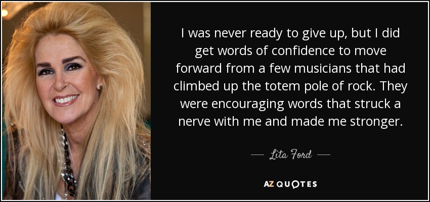 I was never ready to give up, but I did get words of confidence to move forward from a few musicians that had climbed up the totem pole of rock. They were encouraging words that struck a nerve with me and made me stronger. - Lita Ford