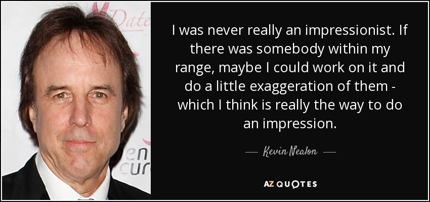 I was never really an impressionist. If there was somebody within my range, maybe I could work on it and do a little exaggeration of them - which I think is really the way to do an impression. - Kevin Nealon