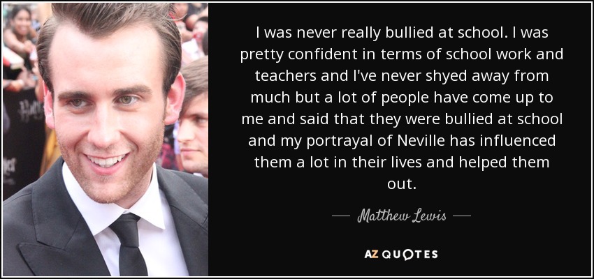 I was never really bullied at school. I was pretty confident in terms of school work and teachers and I've never shyed away from much but a lot of people have come up to me and said that they were bullied at school and my portrayal of Neville has influenced them a lot in their lives and helped them out. - Matthew Lewis