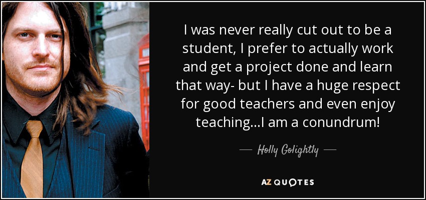 I was never really cut out to be a student, I prefer to actually work and get a project done and learn that way- but I have a huge respect for good teachers and even enjoy teaching...I am a conundrum! - Holly Golightly