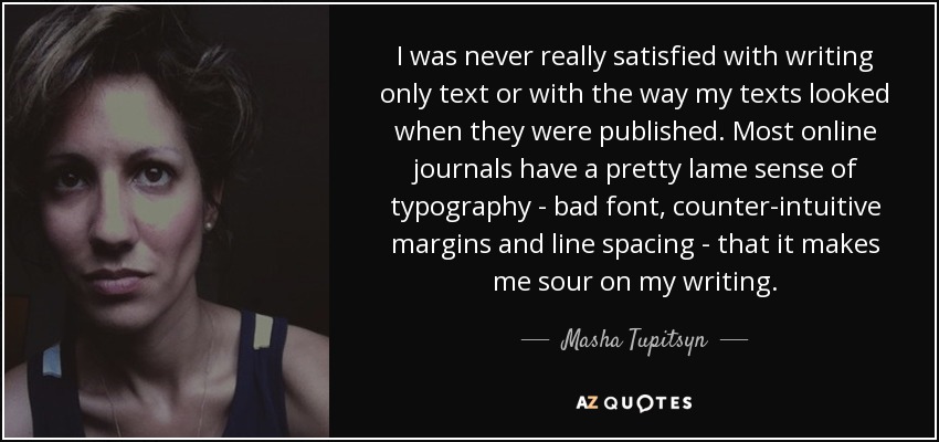 I was never really satisfied with writing only text or with the way my texts looked when they were published. Most online journals have a pretty lame sense of typography - bad font, counter-intuitive margins and line spacing - that it makes me sour on my writing. - Masha Tupitsyn