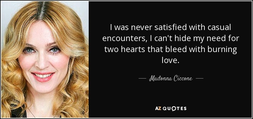 I was never satisfied with casual encounters, I can't hide my need for two hearts that bleed with burning love. - Madonna Ciccone