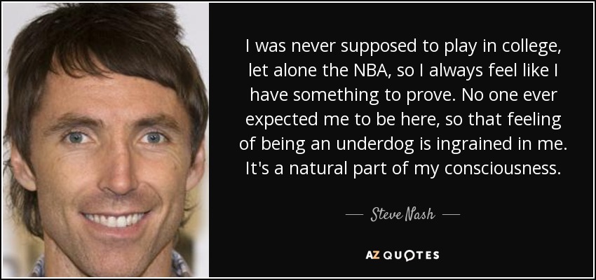 I was never supposed to play in college, let alone the NBA, so I always feel like I have something to prove. No one ever expected me to be here, so that feeling of being an underdog is ingrained in me. It's a natural part of my consciousness. - Steve Nash