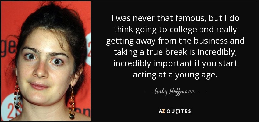 I was never that famous, but I do think going to college and really getting away from the business and taking a true break is incredibly, incredibly important if you start acting at a young age. - Gaby Hoffmann
