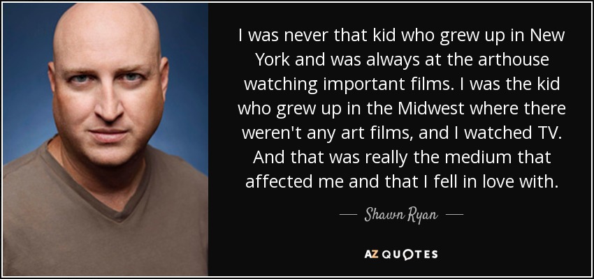 I was never that kid who grew up in New York and was always at the arthouse watching important films. I was the kid who grew up in the Midwest where there weren't any art films, and I watched TV. And that was really the medium that affected me and that I fell in love with. - Shawn Ryan