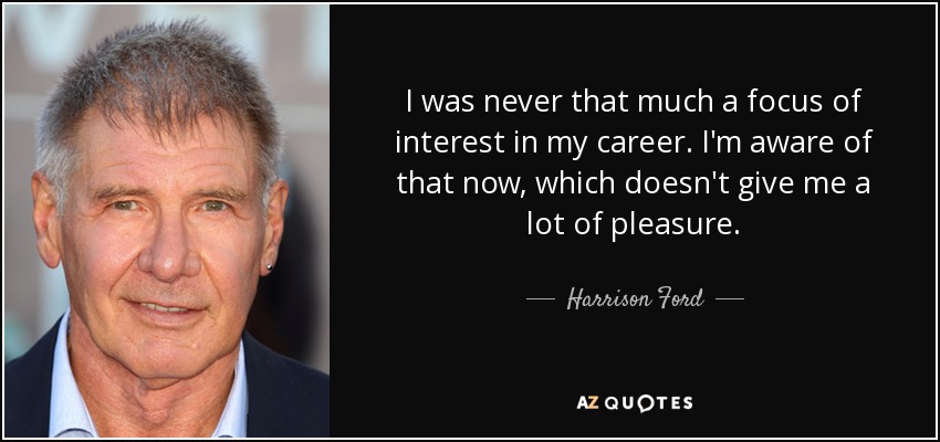 I was never that much a focus of interest in my career. I'm aware of that now, which doesn't give me a lot of pleasure. - Harrison Ford