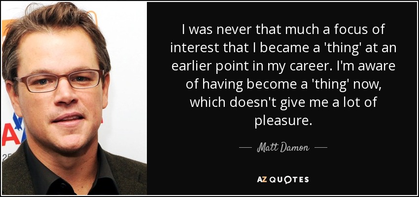 I was never that much a focus of interest that I became a 'thing' at an earlier point in my career. I'm aware of having become a 'thing' now, which doesn't give me a lot of pleasure. - Matt Damon