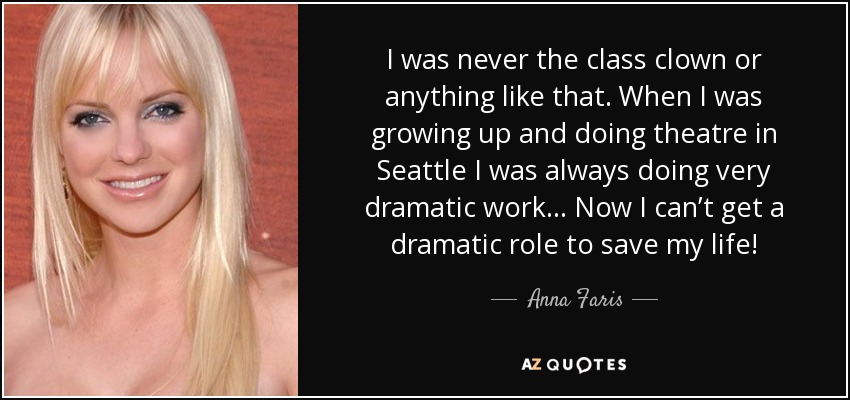 I was never the class clown or anything like that. When I was growing up and doing theatre in Seattle I was always doing very dramatic work... Now I can’t get a dramatic role to save my life! - Anna Faris
