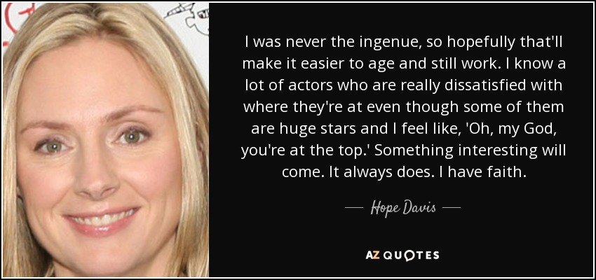 I was never the ingenue, so hopefully that'll make it easier to age and still work. I know a lot of actors who are really dissatisfied with where they're at even though some of them are huge stars and I feel like, 'Oh, my God, you're at the top.' Something interesting will come. It always does. I have faith. - Hope Davis