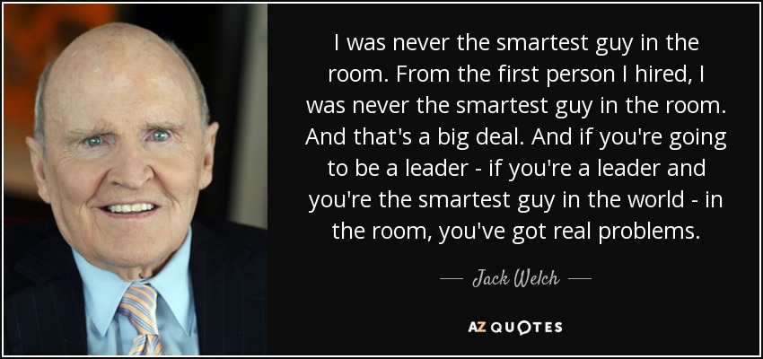 I was never the smartest guy in the room. From the first person I hired, I was never the smartest guy in the room. And that's a big deal. And if you're going to be a leader - if you're a leader and you're the smartest guy in the world - in the room, you've got real problems. - Jack Welch