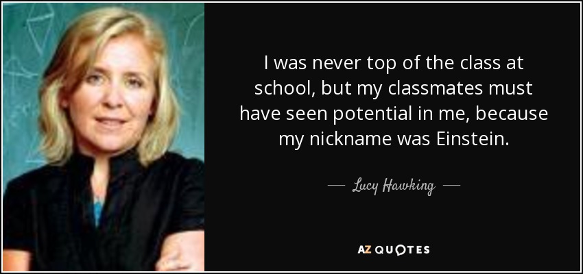 I was never top of the class at school, but my classmates must have seen potential in me, because my nickname was Einstein. - Lucy Hawking