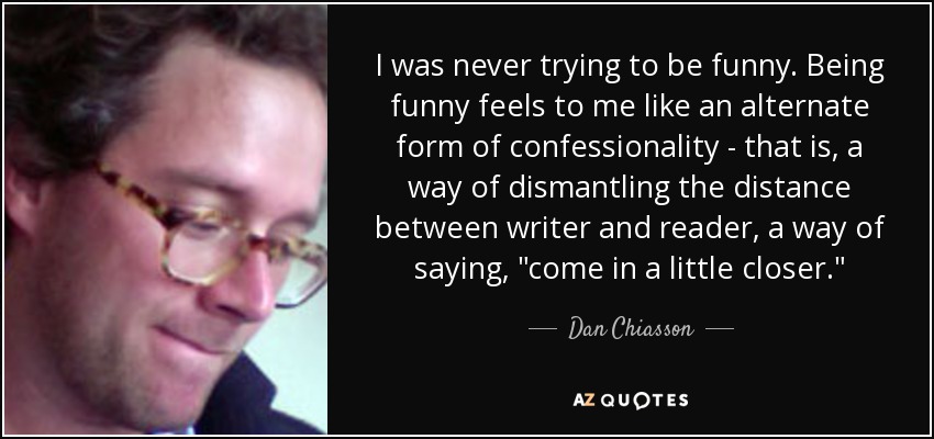 I was never trying to be funny. Being funny feels to me like an alternate form of confessionality - that is, a way of dismantling the distance between writer and reader, a way of saying, 