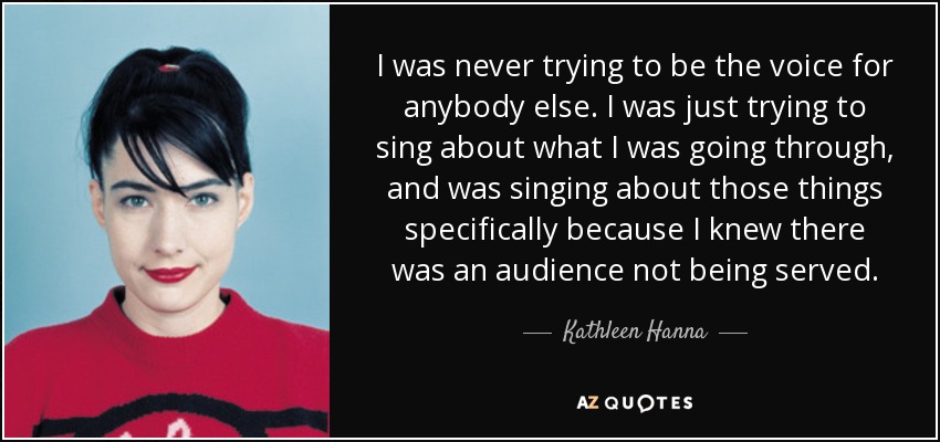 I was never trying to be the voice for anybody else. I was just trying to sing about what I was going through, and was singing about those things specifically because I knew there was an audience not being served. - Kathleen Hanna