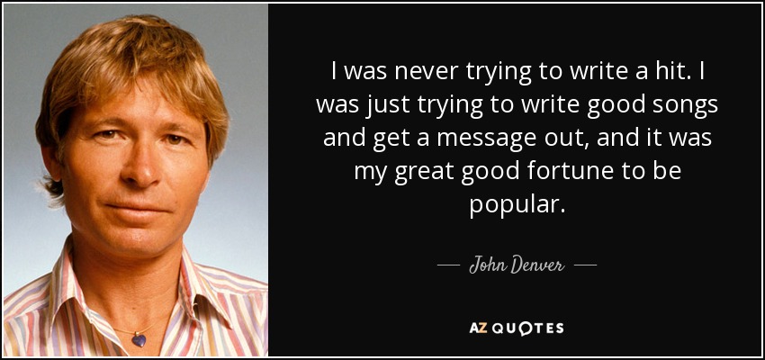 I was never trying to write a hit. I was just trying to write good songs and get a message out, and it was my great good fortune to be popular. - John Denver