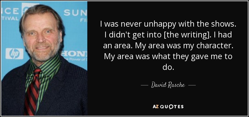 I was never unhappy with the shows. I didn't get into [the writing]. I had an area. My area was my character. My area was what they gave me to do. - David Rasche