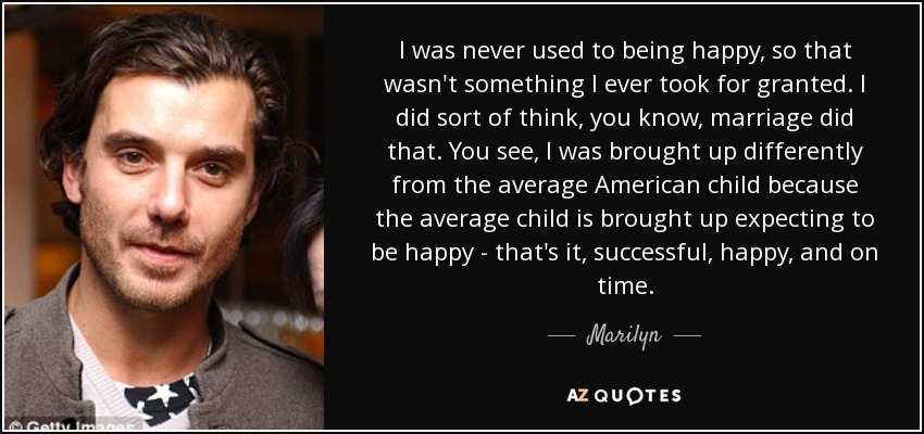 I was never used to being happy, so that wasn't something I ever took for granted. I did sort of think, you know, marriage did that. You see, I was brought up differently from the average American child because the average child is brought up expecting to be happy - that's it, successful, happy, and on time. - Marilyn