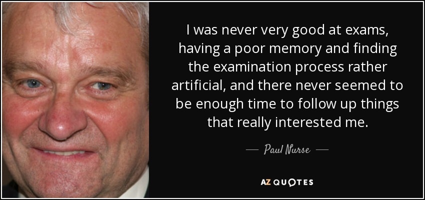 I was never very good at exams, having a poor memory and finding the examination process rather artificial, and there never seemed to be enough time to follow up things that really interested me. - Paul Nurse