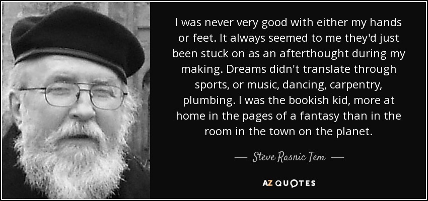 I was never very good with either my hands or feet. It always seemed to me they'd just been stuck on as an afterthought during my making. Dreams didn't translate through sports, or music, dancing, carpentry, plumbing. I was the bookish kid, more at home in the pages of a fantasy than in the room in the town on the planet. - Steve Rasnic Tem