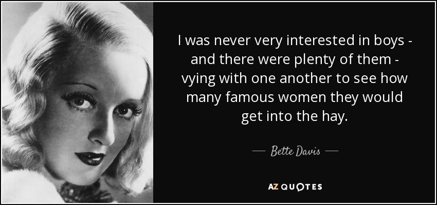 I was never very interested in boys - and there were plenty of them - vying with one another to see how many famous women they would get into the hay. - Bette Davis