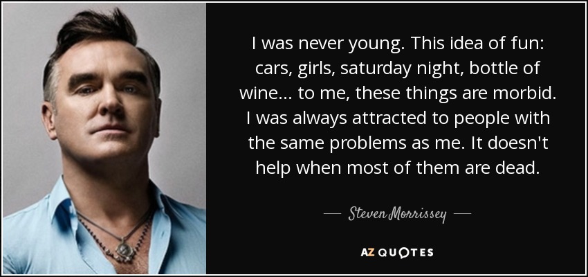 I was never young. This idea of fun: cars, girls, saturday night, bottle of wine... to me, these things are morbid. I was always attracted to people with the same problems as me. It doesn't help when most of them are dead. - Steven Morrissey