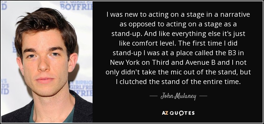 I was new to acting on a stage in a narrative as opposed to acting on a stage as a stand-up. And like everything else it's just like comfort level. The first time I did stand-up I was at a place called the B3 in New York on Third and Avenue B and I not only didn't take the mic out of the stand, but I clutched the stand of the entire time. - John Mulaney