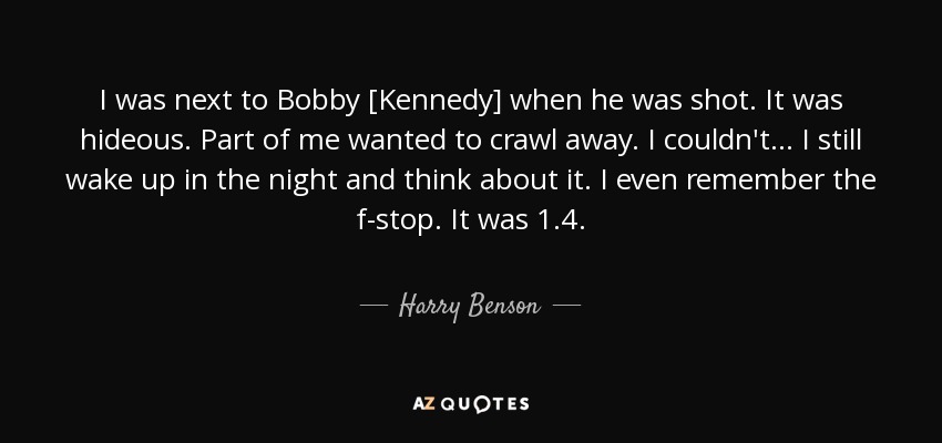 I was next to Bobby [Kennedy] when he was shot. It was hideous. Part of me wanted to crawl away. I couldn't... I still wake up in the night and think about it. I even remember the f-stop. It was 1.4. - Harry Benson