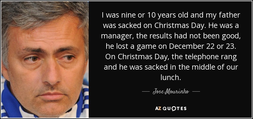 I was nine or 10 years old and my father was sacked on Christmas Day. He was a manager, the results had not been good, he lost a game on December 22 or 23. On Christmas Day, the telephone rang and he was sacked in the middle of our lunch. - Jose Mourinho
