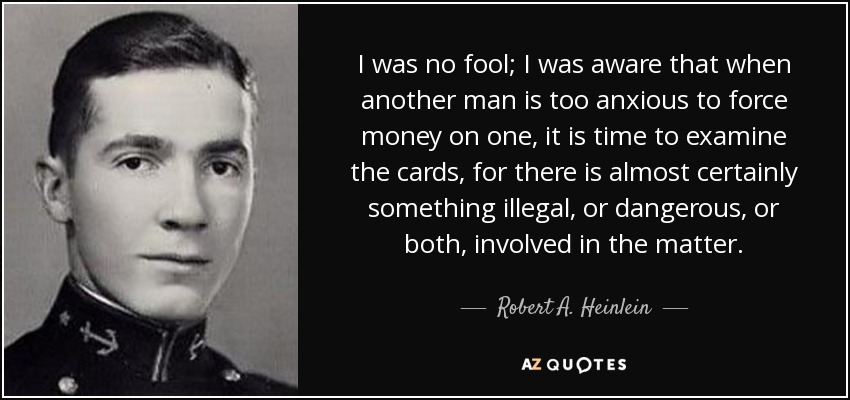 I was no fool; I was aware that when another man is too anxious to force money on one, it is time to examine the cards, for there is almost certainly something illegal, or dangerous, or both, involved in the matter. - Robert A. Heinlein