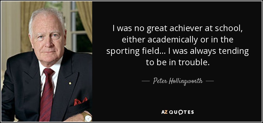 I was no great achiever at school, either academically or in the sporting field... I was always tending to be in trouble. - Peter Hollingworth