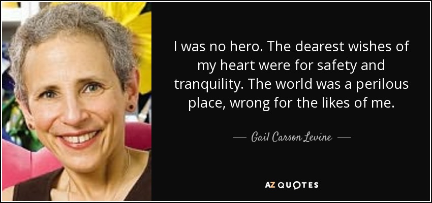 I was no hero. The dearest wishes of my heart were for safety and tranquility. The world was a perilous place, wrong for the likes of me. - Gail Carson Levine