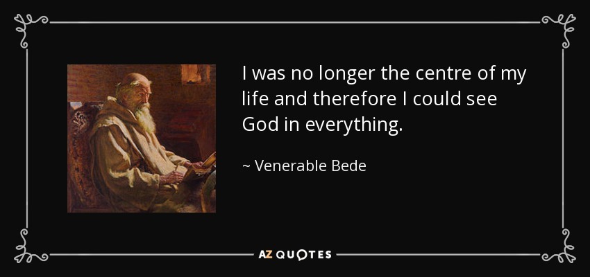 I was no longer the centre of my life and therefore I could see God in everything. - Venerable Bede