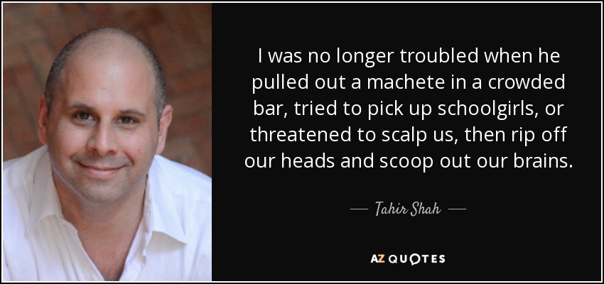 I was no longer troubled when he pulled out a machete in a crowded bar, tried to pick up schoolgirls, or threatened to scalp us, then rip off our heads and scoop out our brains. - Tahir Shah