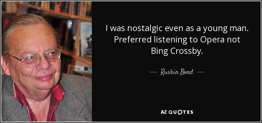 I was nostalgic even as a young man. Preferred listening to Opera not Bing Crossby. - Ruskin Bond