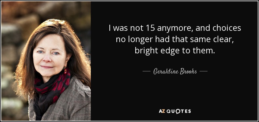 I was not 15 anymore, and choices no longer had that same clear, bright edge to them. - Geraldine Brooks