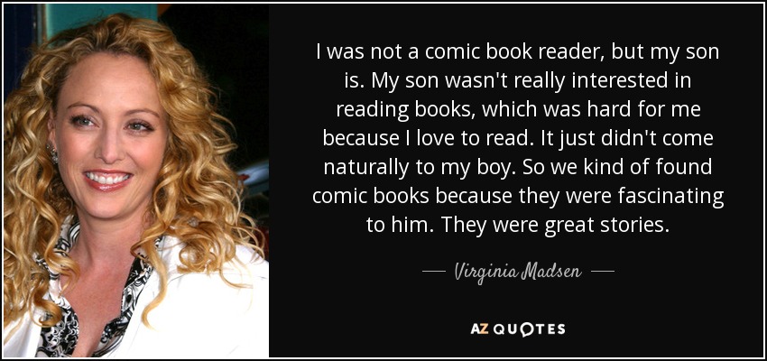 I was not a comic book reader, but my son is. My son wasn't really interested in reading books, which was hard for me because I love to read. It just didn't come naturally to my boy. So we kind of found comic books because they were fascinating to him. They were great stories. - Virginia Madsen